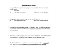 Classification of Matter
1. Using a dark sphere to represent hydrogen atoms and a light sphere to represent
oxygen atoms
(Method 1)
Draw the element oxygen
а.
b. Draw the element hydrogen
2. Using a sphere and its symbol to represent an atom (Method 2)
a.
Draw the element oxygen
b. Draw the element hydrogen
3. Hydrogen gas and oxygen gas can react in a number of ways. The most familiar is the
reaction that produces water (H2O). Draw two molecules of water using both methods
described above.
4. Hydrogen gas and oxygen gas can also react to produce hydrogen peroxide (H2O2). Draw
two molecules of hydrogen peroxide using both methods described above.
5. Can the number of atoms of various elements present in one particular compound (eg.
H20) vary? Make a claim, present some evidence and explain your reasoning.
