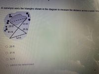 ### Measuring Distance Across a Pond Using Triangles

**Scenario:**
A surveyor uses the triangles shown in the diagram to measure the distance across a pond. 

**Details of the Method:**
1. The diagram consists of two overlapping triangles.
2. Each side length of the triangles is provided:
   - One triangle has side lengths of 29 feet, 41 feet, and another 29 feet.
   - The other triangle includes the side lengths of 41 feet, 52 feet, and one of the 29 feet sides overlaps with the first triangle’s 29 feet side.
   
**Explanation of the Diagram:**
- The two triangles are positioned such that they overlap, creating a larger composite shape.
- The 41 feet side is shared between the two triangles in the diagram.
- The overlapping triangles include points on the edges of a pond, allowing them to be used to calculate the distance across the pond without direct measurement across the water.

**Question:**
Using the given triangle dimensions in the diagram, what is the measured distance across the pond?

**Options:**
- 29 ft
- 41 ft
- 52 ft
- cannot be determined

**Understanding the Concept:**
- To deduce the distance across the pond using the properties of similar triangles and the given measurements.

**Answer:** (Please select the correct answer).

This exercise demonstrates practical applications of geometry and triangle properties in real-world situations, like surveying land features.