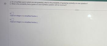 K
a. On a true/false quiz in which you are guessing, what is the probability of guessing correctly on one question?
b. What is the probability that a guess on one true/false question will be incorrect?
a.
(Type an integer or a simplified fraction.)
b.
(Type an integer or a simplified fraction.)