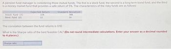 A pension fund manager is considering three mutual funds. The first is a stock fund, the second is a long-term bond fund, and the third
is a money market fund that provides a safe return of 5%. The characteristics of the risky funds are as follows:
Stock fund (S)
Bond fund (8)
Expected Return
22%
12
Sharpe ratio
Standard Deviation
38%
16
The correlation between the fund returns is 0.10.
What is the Sharpe ratio of the best feasible CAL? (Do not round intermediate calculations. Enter your answer as a decimal rounded
to 4 places.)