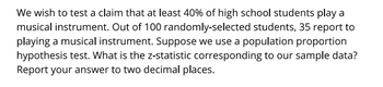 We wish to test a claim that at least 40% of high school students play a
musical instrument. Out of 100 randomly-selected students, 35 report to
playing a musical instrument. Suppose we use a population proportion
hypothesis test. What is the z-statistic corresponding to our sample data?
Report your answer to two decimal places.