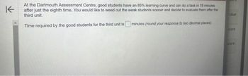 K
At the Dartmouth Assessment Centre, good students have an 85% learning curve and can do a task in 18 minutes
after just the eighth time. You would like to weed out the weak students sooner and decide to evaluate them after the
third unit.
Time required by the good students for the third unit is
minutes (round your response to two decimal places)
due
core
icore