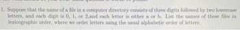 1. Suppose that the name of a file in a computer directory consists of three digits followed by two lowercase
letters, and each digit is 0, 1, or 2,and each letter is either a or b. List the names of these files in
lexicographic order, where we order letters using the usual alphabetic order of letters.