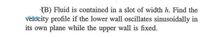 (B) Fluid is contained in a slot of width h. Find the
vėlocity profile if the lower wall oscillates sinusoidally in
its own plane while the upper wall is fixed.
