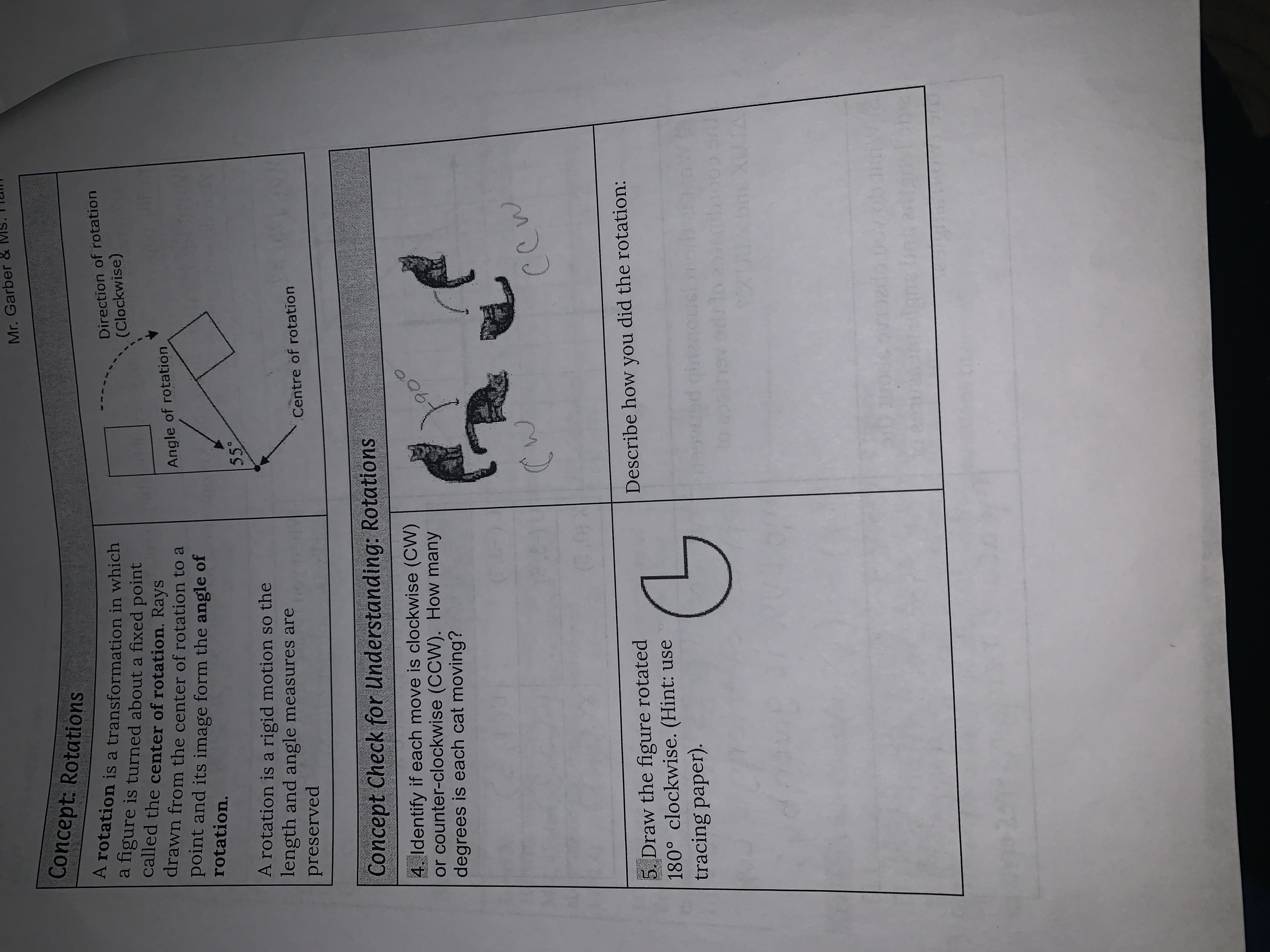 Mr. Garber &
Concept: Rotations
Direction of rotation
(Clockwise)
A rotation is a transformation in which
a figure is turned about a fixed point
called the center of rotation. Rays
drawn from the center of rotation to a
Angle of rotation
point and its image form the angle of
rotation.
55
A rotation is a rigid motion so the
length and angle measures are
preserved
Centre of rotation
Concept Check for Understanding: Rotations
4. Identify if each move is clockwise (CW)
or counter-clockwise (CCW). How many
degrees is each cat moving?
190
Describe how you did the rotation:
5. Draw the figure rotated
180° clockwise. (Hint: use
tracing paper).
