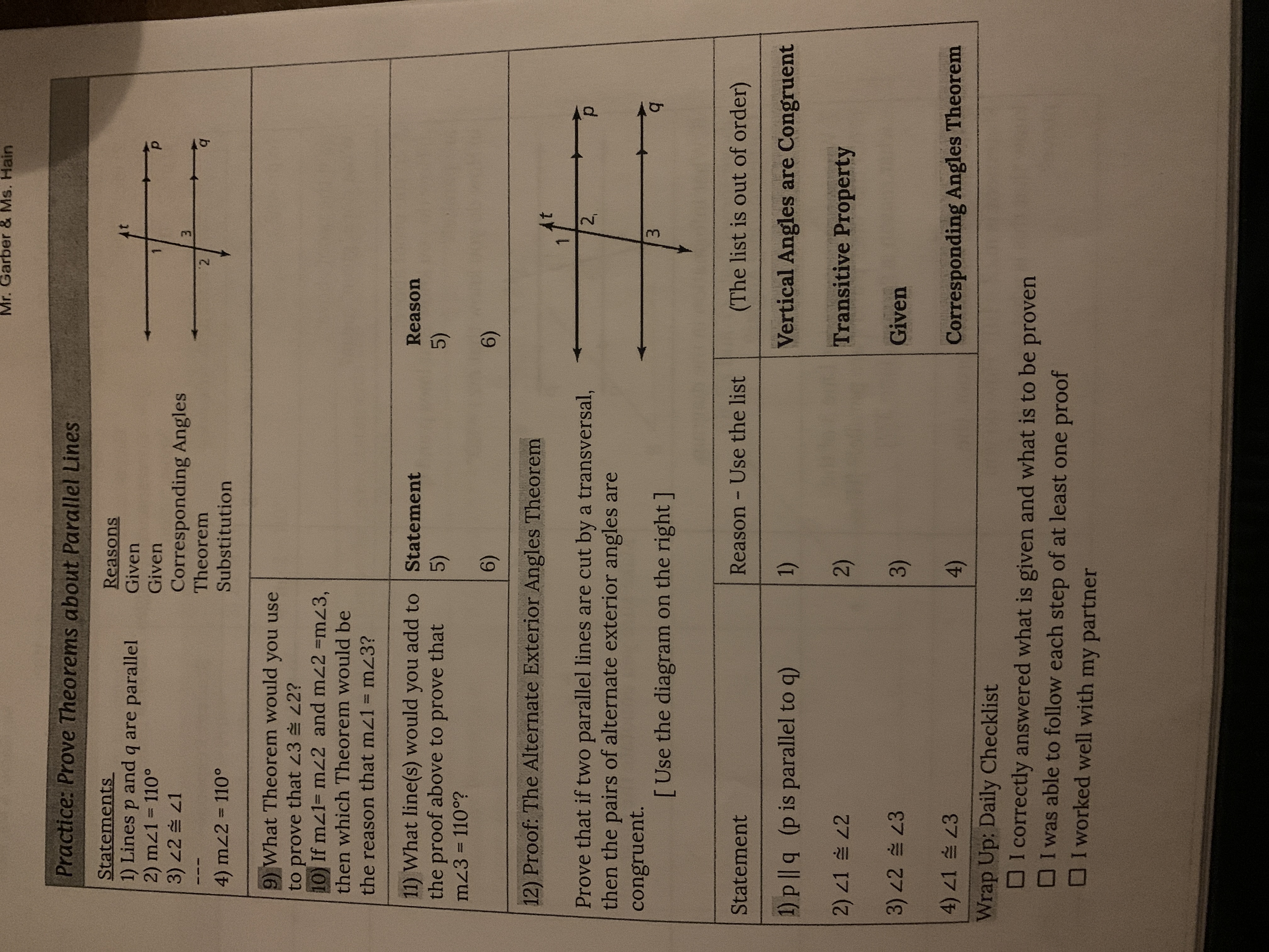 3.
Mr. Garber & Ms. Hain
Practice: Prove Theorems about Parallel Lines
Statements
1) Lines p and q are parallel
2) mz1 110°
3) 22 슬 21
Reasons
Given
Given
Corresponding Angles
Theorem
- --
4) mz2 = 110°
Substitution
9) What Theorem would you use
to prove that 23 42?
10) If mz1= mz2 and mz2 =mz3,
then which Theorem would be
the reason that mz1 = mz3?
11) What line(s) would you add to Statement
the proof above to prove that
Reason
5)
5)
mz3 = 110°?
%3D
6)
6)
12) Proof: The Alternate Exterior Angles Theorem
At
Prove that if two parallel lines are cut by a transversal,
then the pairs of alternate exterior angles are
2,
d.
congruent.
[Use the diagram on the right ]
b.
Statement
Reason Use the list
(The list is out of order)
1) p || q (p is parallel to q)
Vertical Angles are Congruent
1)
2) 1 2
Transitive Property
2)
3)22 3
Given
3)
4) 21 스 23
Corresponding Angles Theorem
()
Wrap Up; Daily Checklist
DI correctly answered what is given and what is to be proven
OI was able to follow each step of at least one proof
OI worked well with my partner
