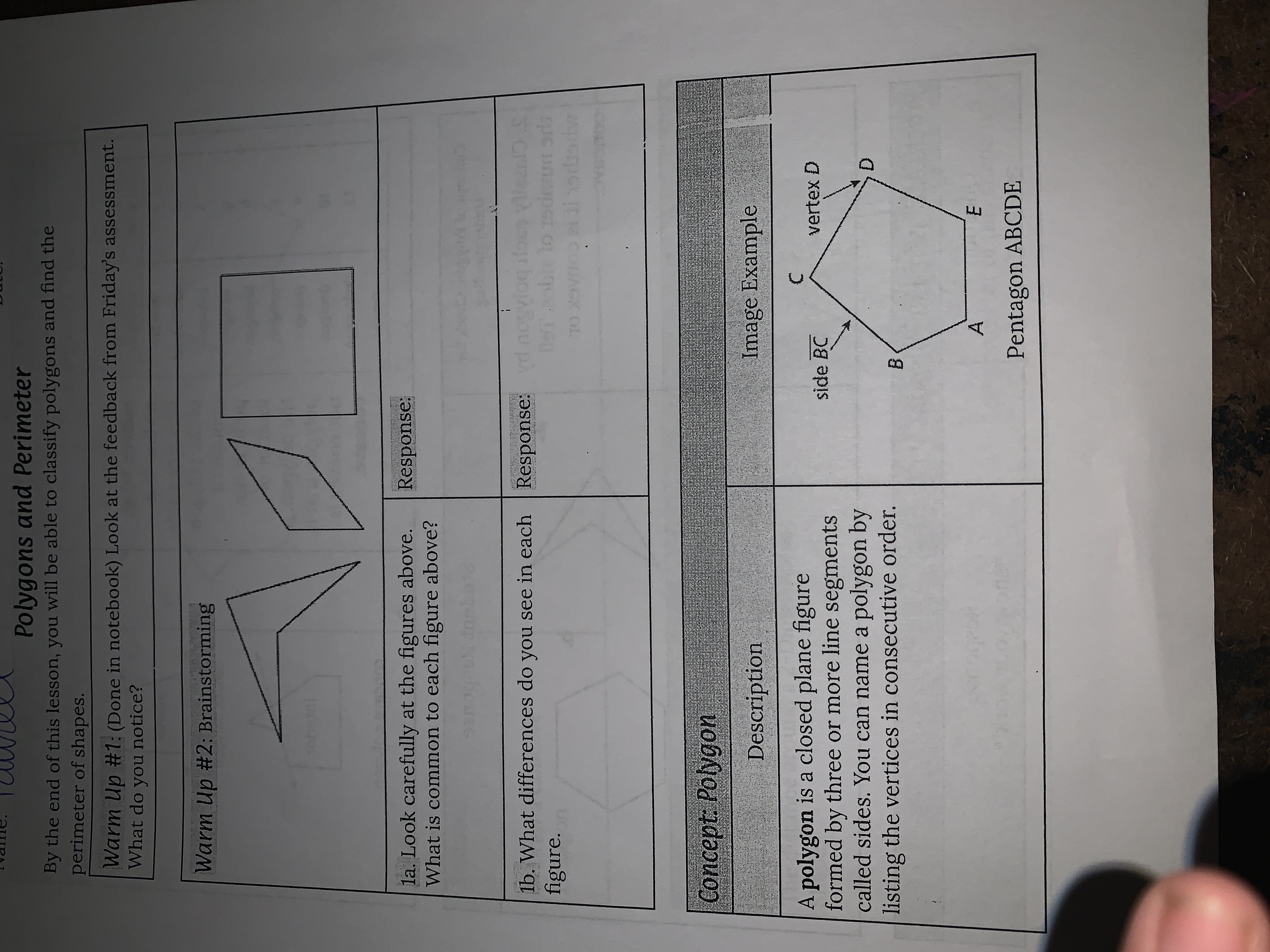 Polygons and Perimeter
By the end of this lesson, you will be able to classify polygons and find the
perimeter of shapes.
Warm Up #1: (Done in notebook) Look at the feedback from Friday's assessment.
What do you notice?
Warm Up #2: Brainstorming
la. Look carefully at the figures above.
What is common to each figure above?
Response:
1b. What differences do you see in each Response: d nogvio
figure.
OL
Concept: Polygon
Description
Image Example
A polygon is a closed plane figure
formed by three or more line segments
called sides. You can name a polygon by
listing the vertices in consecutive order.
side BC
vertex D
D.
Pentagon ABCDE
