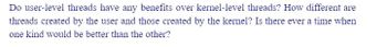 Do user-level threads have any benefits over kernel-level threads? How different are
threads created by the user and those created by the kernel? Is there ever a time when
one kind would be better than the other?