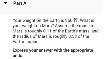 Part A
Your weight on the Earth is 850 N. What is
your weight on Mars? Assume the mass of
Mars is roughly 0.11 of the Earth's mass, and
the radius of Mars is roughly 0.53 of the
Earth's radius.
Express your answer with the appropriate
units.