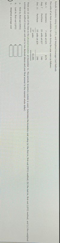 ### Periodic Inventory Using FIFO, LIFO, and Weighted-Average Cost Methods

**Units of item available for sale and units sold at $55 are shown below:**

| Date      | Purchases/Sales  | Units | Unit Cost | Total Cost  |
|-----------|-------------------|-------|-----------|-------------|
| Jan. 1    | Inventory         | 35    | $ 12.75   | $ 446.25    |
| Apr. 7    | Purchase          | 20    | $ 13.25   | $ 265.00    |
| Aug. 7    | Purchase          | 20    | $ 13.75   | $ 275.00    |
| Dec. 11   | Purchase          | 10    | $ 14.00   | $ 140.00    |
| Dec. 31   | Total Sales       | 37    |           |             |
| Totals    |                   | 85    |           | $ 1,126.25  |

There are 10 units of the item in physical inventory on December 31. The Periodic Inventory System is used to determine the inventory cost using (a) the First-In, First-Out (FIFO) method, (b) the Last-In, First-Out (LIFO) method, and (c) the Weighted-Average Cost method:

- **a. First-In, First-Out (FIFO)**
- **b. Last-In, First-Out (LIFO)**
- **c. Weighted-Average Cost**

 The graph or diagram section appears to have three blank boxes labeled: $, $, $

Utilize the above information to perform calculations and provide your final answer to the nearest whole dollar.

---

This transcribed text provides a clear and concise layout for understanding inventory costing methods for educational purposes. These methodologies are critical in accounting practices and business financial management.
