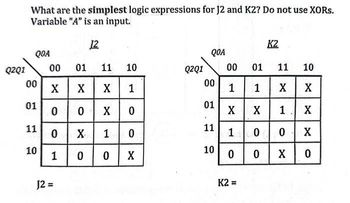 Q2Q1
What are the simplest logic expressions for J2 and K2? Do not use XORs.
Variable "A" is an input.
12
QOA
00
01
11
10
00
01 11 10
X
X
X 1
0 0
X0
0 X
1
0
J2 =
1
0
0 X
Q2Q1
QOA
00
01
11
10
00
01
1 1 X
X X 1
100
0
0
K2
K2=
11 10
X
X
X
0
X