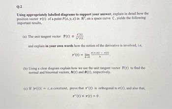 Q.2
Using appropriately labelled diagrams to support your answer, explain in detail how the
position vector r(t) of a point P(x, y, z) in R³, on a space curve C, yields the following
important results,
T' (t)
Ir' (t)|
how the notion of the derivative is involved, i.e,
r(t+h)- r(t)
r' (t) = lim
(a) The unit tangent vector T(t) =
and explain in your own words
(b) Using a clear diagram explain how we use the unit tangent vector T(t) to find the
normal and binormal vectors, N(t) and B(t), respectively.
(c) If r(t) = c, a constant, prove that r' (t) is orthogonal to r(t), and also that,
r"(t) x r(t) = 0.