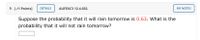 9. [-/1 Points]
DETAILS
AUFEXC3 12.4.032.
MY NOTES
Suppose the probability that it will rain tomorrow is 0.63. What is the
probability that it will not rain tomorrow?
