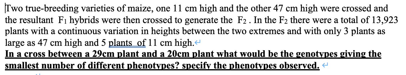 Two true-breeding varieties of maize, one 11 cm high and the other 47 cm high were crossed and
the resultant Fı hybrids were then crossed to generate the F2. In the F2 there were a total of 13,923
plants with a continuous variation in heights between the two extremes and with only 3 plants as
large as 47 cm high and 5 plants of 11 cm high.
In a cross between a 29cm plant and a 20cm plant what would be the genotypes giving the
smallest number of different phenotypes? specify the phenotypes observed. «
