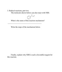 3. Radical reactions, part two
The molecule shown below can also react with NBS.
What is the name of this reaction mechanism?
Write the steps of the mechanism below.
Finally, explain why NBS is such a favorable reagent for
this reaction.
