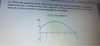 la. Given the parabola below, f(t), has the following cartesian coordinates, determine an
expression for a parabolic train, p(t), using the unit step function to show that the first 5
seconds of this waveform repeats causally for all eternity.
(1,7), (3,9) and (5,3)
10
5
3
5
6
Vwww