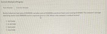 Current Attempt in Progress
Your Answer
Bonita Industries had sales of $500000, variable costs of $580000, and direct fixed costs totaling $100000. The company's average
operating assets total $980000 and its required return is 13%. What is the company's residual income?
4
$372600
$-307400
Correct Answer
$452600
O $127400