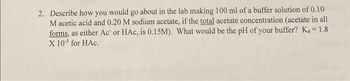 2. Describe how you would go about in the lab making 100 ml of a buffer solution of 0.10
M acetic acid and 0.20 M sodium acetate, if the total acetate concentration (acetate in all
forms, as either Ac or HAc, is 0.15M). What would be the pH of your buffer? Ka=1.8
X 105 for HAC.