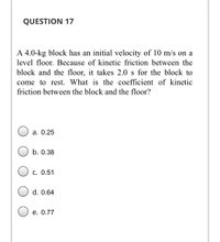 QUESTION 17
A 4.0-kg block has an initial velocity of 10 m/s on a
level floor. Because of kinetic friction between the
block and the floor, it takes 2.0 s for the block to
come to rest. What is the coefficient of kinetic
friction between the block and the floor?
а. О.25
b. 0.38
С. 0.51
d. 0.64
е. 0.77
