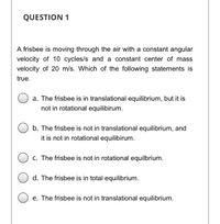 **Question 1**

A frisbee is moving through the air with a constant angular velocity of 10 cycles/s and a constant center of mass velocity of 20 m/s. Which of the following statements is true?

- a. The frisbee is in translational equilibrium, but it is not in rotational equilibrium.

- b. The frisbee is not in translational equilibrium, and it is not in rotational equilibrium.

- c. The frisbee is not in rotational equilibrium.

- d. The frisbee is in total equilibrium.

- e. The frisbee is not in translational equilibrium.