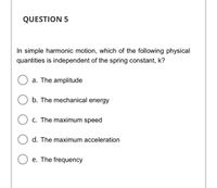 QUESTION 5
In simple harmonic motion, which of the following physical
quantities is independent of the spring constant, k?
a. The amplitude
b. The mechanical energy
C. The maximum speed
d. The maximum acceleration
e. The frequency
