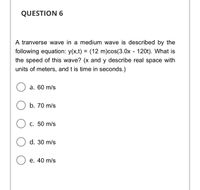 QUESTION 6
A tranverse wave in a medium wave is described by the
following equation: y(x,t) = (12 m)cos(3.0x - 120t). What is
the speed of this wave? (x and y describe real space with
units of meters, and t is time in seconds.)
а. 60 m/s
b. 70 m/s
С. 50 m/s
d. 30 m/s
e. 40 m/s
