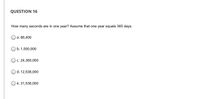 **Question 16**

How many seconds are in one year? Assume that one year equals 365 days.

- a. 86,400
- b. 1,500,000
- c. 24,360,000
- d. 12,536,000
- e. 31,536,000