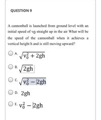 ### Question 9

A cannonball is launched from ground level with an initial speed of \( v_0 \) straight up in the air. What will be the speed of the cannonball when it achieves a vertical height \( h \) and is still moving upward?

#### Options:

- **A.** \( \sqrt{v_0^2 + 2gh} \)

- **B.** \( \sqrt{2gh} \)

- **C.** \( \sqrt{v_0^2 - 2gh} \)

- **D.** \( 2gh \)

- **E.** \( v_0^2 - 2gh \)

The problem involves concepts of physics related to projectile motion and energy conservation. The correct formula can be derived using the conservation of mechanical energy or kinematic equations.