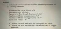 Problem 1
A mechanically cleaned bar screen is used in preliminary treatment for
the following conditions:
Wastewater flow rate =
100,000 m/d
Approach velocity 0.6 m/s
Open area for flow through the screen =
Head loss coefficient for clean screen
Head loss coefficient for clogged screen = 0.60
Incline from vertical = 0°
%3D
1.6 m2
0.75
I
%3D
a. Calculate the clean water head loss through the bar screen.
b. Calculate the head loss after 40% of the flow area is clogged
with solids.
