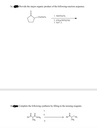 3a. Provide the major organic product of the following reaction sequence.
1. NaOCH2CH3
CO2CH2CH3
2. (CH3),CHCH,CH,I
3. H3O*, A
3b
Complete the following synthesis by filling in the missing reagents.
1.
2.
Ph
Ph
Ph
OCH
CH3
CH3
3.
