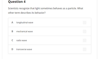 **Question 4**

Scientists recognize that light sometimes behaves as a particle. What other term describes its behavior?

- **A** longitudinal wave
- **B** mechanical wave
- **C** radio wave
- **D** transverse wave