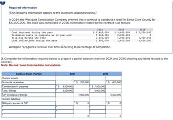 Required information
[The following information applies to the questions displayed below.]
In 2024, the Westgate Construction Company entered into a contract to construct a road for Santa Clara County for
$10,000,000. The road was completed in 2026. Information related to the contract is as follows:
Cost incurred during the year
Estimated costs to complete as of year-end
Billings during the year
Cash collections during the year
Westgate recognizes revenue over time according to percentage of completion.
Balance Sheet (Partial)
Current assets:
Accounts receivable
Construction in progress
Less: Billings
CIP in excess of billings
Current liabilities:
Billings in excess of CIP
2024
3. Complete the information required below to prepare a partial balance sheet for 2024 and 2025 showing any items related to the
contract.
Note: Do not round intermediate calculations.
$3,000,000
2,000,000
$ 200,000
$
1,000,000
2024
$ 2,400,000
5,600,000
2,000,000
1,800,000
0
0
2025
$7,500,000
2,000,000
$
2025
$ 3,600,000
2,000,000
4,000,000
3,600,000
$
600,000
5,500,000
0
2026
$ 2,200,000
0
0
4,000,000
4,600,000