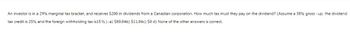 An investor is in a 29% marginal tax bracket, and receives $200 in dividends from a Canadian corporation. How much tax must they pay on the dividend? (Assume a 38% gross-up, the dividend
tax credit is 25% and the foreign withholding tax is 15 %). a) $80.04b) $11.04c) $0 d) None of the other answers is correct.