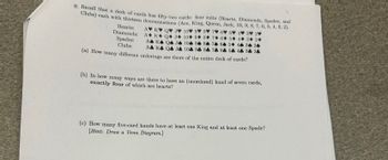 9. Recall that a deck of cards has fifty-two cards: four suits (Hearts, Diamonds, Spades, and
Clubs) each with thirteen denominations (Ace, King, Queen, Jack, 10, 9, 8, 7, 6, 5, 4, 3, 2).
Hearts:
Diamonds:
Spades:
Clubs:
7 6 5 4 3 2
6 5 4 3 2
A K QJ 104 94 86 74 64 54 46 36 26
A♣ K♣ Q4 J4 104 94 84 74 64 54 44 34 24
(a) How many different orderings are there of the entire deck of cards?
AV KV Q♥ J♥ 10 9 8
A K QJ 10 9 8 7
(b) In how many ways are there to have an (unordered) hand of seven cards,
exactly four of which are hearts?
(c) How many five-card hands have at least one King and at least one Spade?
[Hint: Draw a Venn Diagram.]