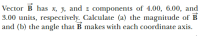 Vector B has x, y, and z components of 4.00, 6.00, and
3.00 units, respectively. Calculate (a) the magnitude of B
and (b) the angle that B makes with each coordinate axis.
