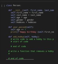 [] class Person:
def
_init_(self, first_name, last_nam
self.first_name = first_name
self.last_name
self.age
self.gender = gender
self.hobbies = hobbies
%3D
last_name
= age
%3D
%3D
def year_passed(self):
self.age += 1
print(f'Happy birthday {self.first_nai
def add_hobby(self, hobby):
# write code to add a hobby to this p
# start of code
# end of code
# write a function that removes a hobby
# end of code
