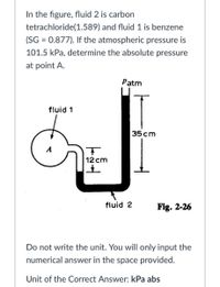 In the figure, fluid 2 is carbon
tetrachloride(1.589) and fluid 1 is benzene
(SG = 0.877). If the atmospheric pressure is
101.5 kPa, determine the absolute pressure
at point A.
Patm
fluid 1
35cm
12 cm
fluid 2
Fig. 2-26
Do not write the unit. You will only input the
numerical answer in the space provided.
Unit of the Correct Answer: kPa abs
