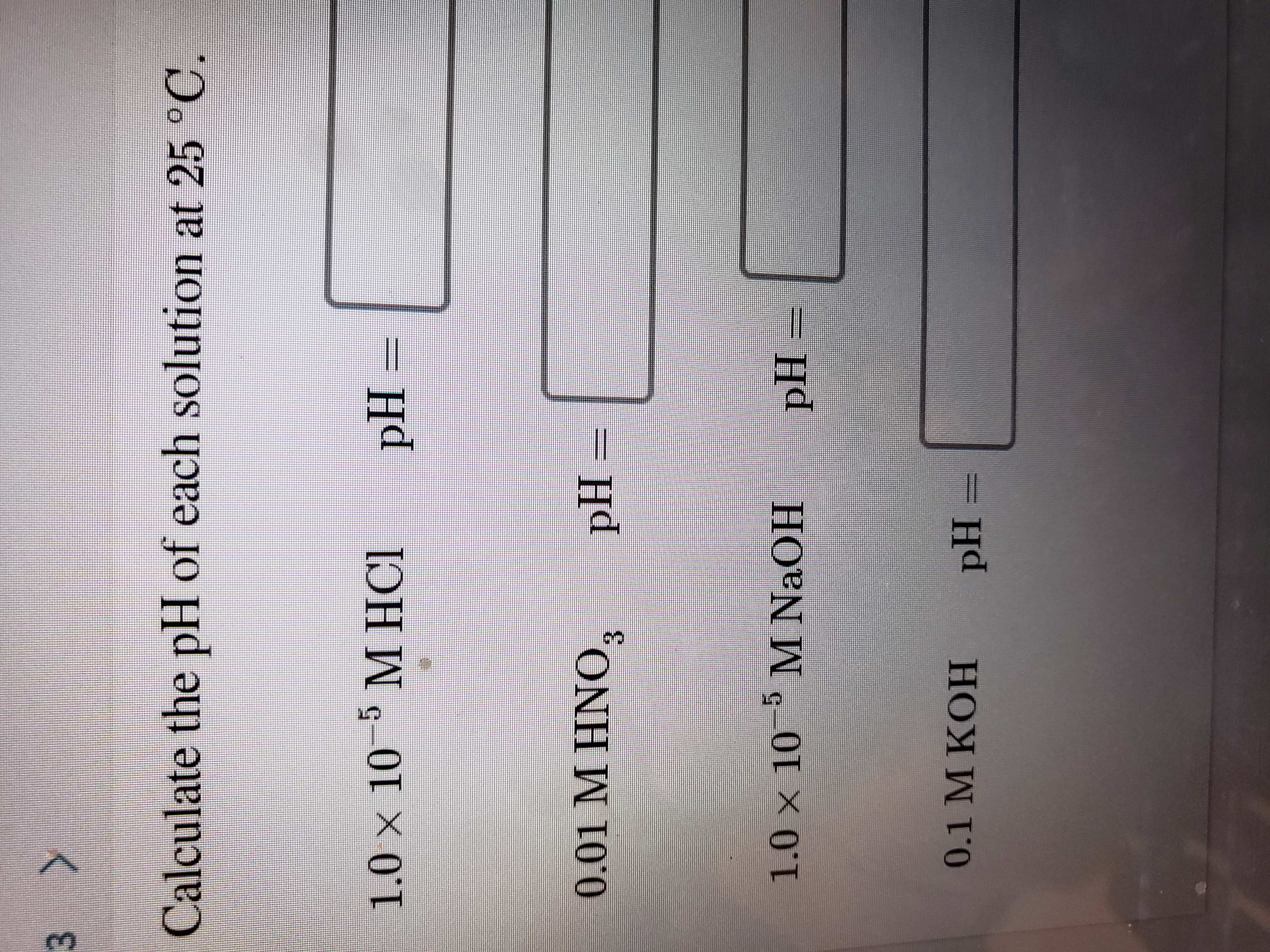 3 >
Calculate the pH of each solution at 25 °C.
5 М НСI
1.0 × 10
M HCI
pH =
0.01 M HNO,
pH=
3.
1.0 x 10 M NaOH
pH
0.1 M KOH
pH =
