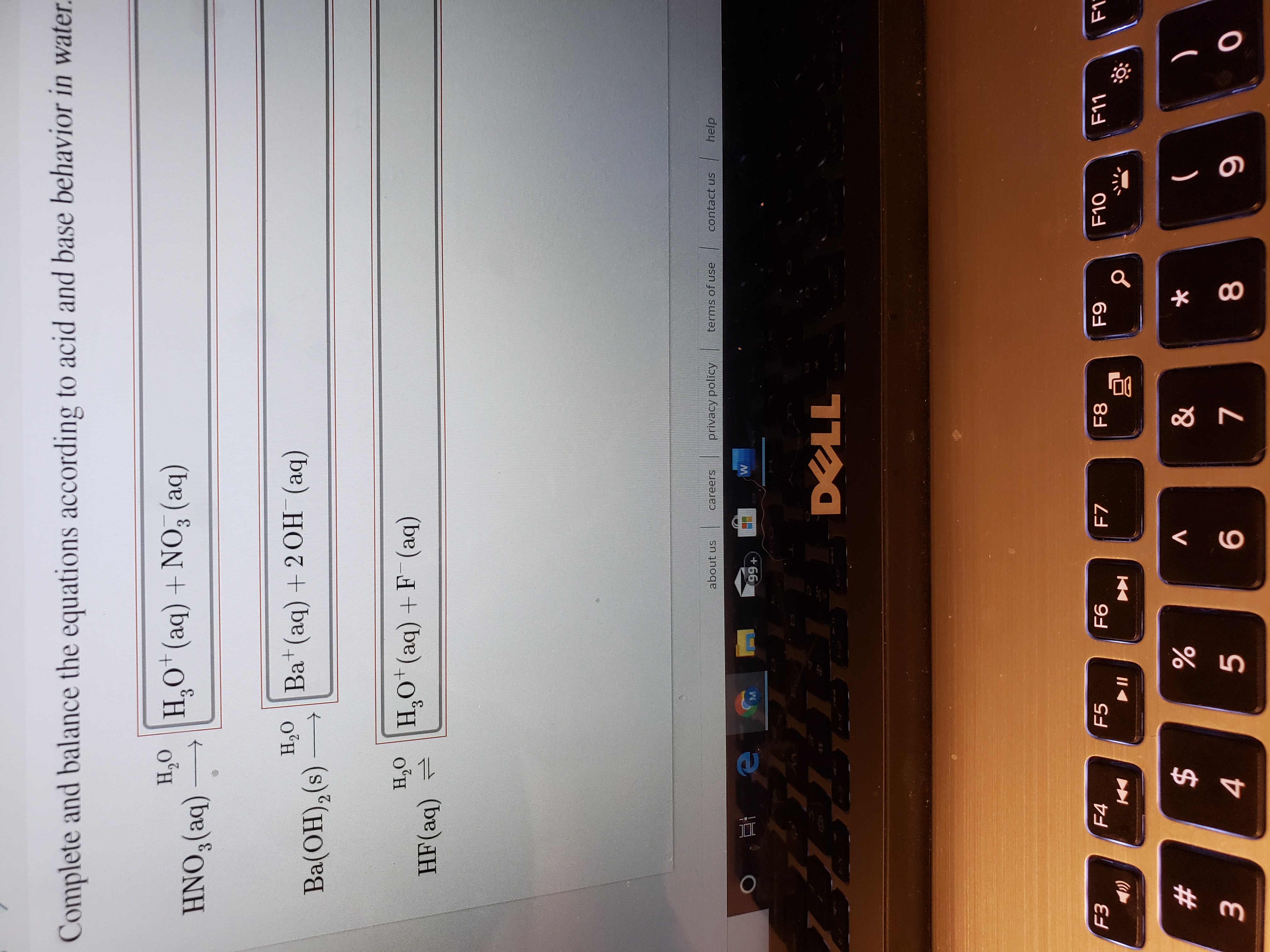 Complete and balance the equations according to acid and base behavior in water.
H,O
HNO,(aq)
H,O* (aq) + NO, (aq)
3.
H,O Ba+(aq) +2 OH (aq)
Ba(OH),(s)
S.
H,0 |H,o*(aq) +F (aq)
HF(aq) =
help
terms of use
contact us
privacy policy
about us
careers
99+
DELL
F3
F11
F1
F10
F9
F5
F6
F8
F4
F7
%24
&
%23
8
3
5
