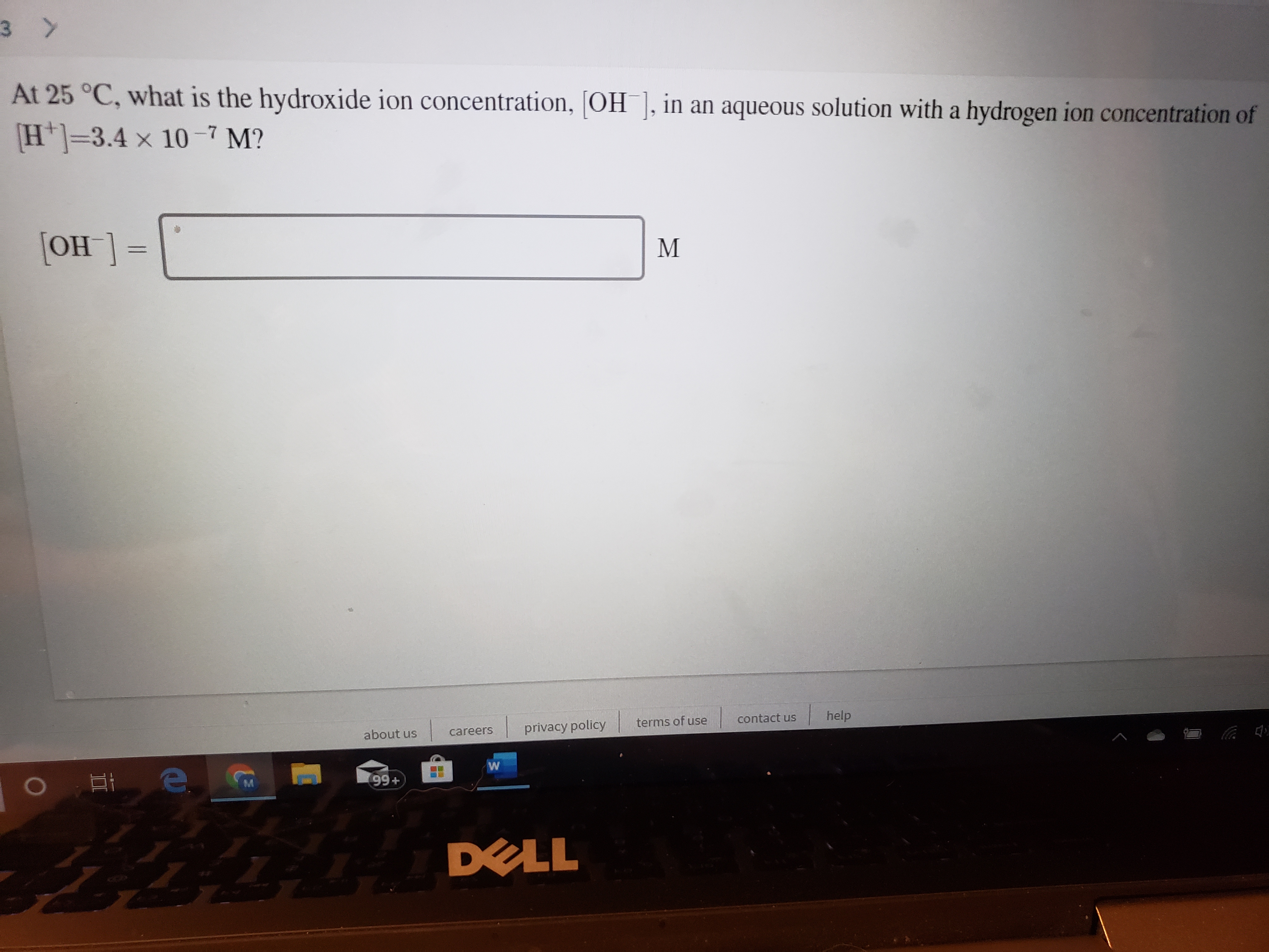 3 >
At 25 °C, what is the hydroxide ion concentration, [OH ], in an aqueous solution with a hydrogen ion concentration of
H]=3.4 x 10-7 M?
[OH ] =
M
help
contact us
terms of use
privacy policy
careers
about us
99+
M.
DELL
