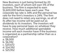 New Business is just being formed by 20
investors, each of whom will own 5% of the
business. The firm is expected to earn
$1,600,000 before taxes each year. The
corporate tax rate is 34% and the personal tax
rate for the firm's investors is 24%. The firm
does not need to retain any earnings, so all of
its after-tax income will be paid out as
dividends to its investors. The investors will
have to pay personal taxes on whatever they
receive. How much additional spendable
income will each investor have if the business
is organized as a partnership rather than as a
corporation?
a. $8,000
b. $6,592
c. $20,672
d. $14,592
e. $25,952
