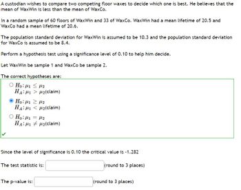 A custodian wishes to compare two competing floor waxes to decide which one is best. He believes that the
mean of WaxWin is less than the mean of WaxCo.
In a random sample of 60 floors of WaxWin and 33 of WaxCo. WaxWin had a mean lifetime of 20.5 and
WaxCo had a mean lifetime of 20.6.
The population standard deviation for WaxWin is assumed to be 10.3 and the population standard deviation
for WaxCo is assumed to be 8.4.
Perform a hypothesis test using a significance level of 0.10 to help him decide.
Let WaxWin be sample 1 and WaxCo be sample 2.
The correct hypotheses are:
Ο Ηο: μι < με
HA: M1 M₂(claim)
Ο Ηο: με 2 με
HA1₂(claim)
O Ho: ₁ = 2
HA: M12(claim)
Since the level of significance is 0.10 the critical value is -1.282
(round to 3 places)
The test statistic is:
The p-value is:
(round to 3 places)