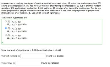 A researcher is studying two types of medication that both treat hives. 18 out of the random sample of 201
adults given medication A still had hives 30 minutes after taking the medication. 22 out of another random
sample of 212 adults given medication B still had hives 30 minutes after taking the medication. Test to see
if the proportion of people who still had hives after medicine A is less than the proportion of people who
still had hives after medicine B. Use a 0.05 level of significance.
The correct hypotheses are:
O Ho: PA
HA PA
Ho: PA
HA PA
O Ho: PA
HA PA
=
PB
PB(claim)
The p-value is:
PB
PB(claim)
PB
PB(claim)
Since the level of significance is 0.05 the critical value is -1.645
(round to 3 places)
The test statistic is:
(round to 3 places)