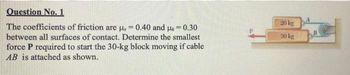 Question No. 1
The coefficients of friction are u,= 0.40 and 0.30
between all surfaces of contact. Determine the smallest
force P required to start the 30-kg block moving if cable
AB is attached as shown.
M
20 kg
30 kg
B