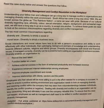 Read the case study below and answer the questions that follow.
Diversity Management and Conflict Resolution in the Workplace
Understanding your fellow man and colleague can go a long way to manage conflict in organisations and
managing diversity within the work environment. South Africa has come a long way since 1994. We are
known across the globe as "The Rainbow Nation", a name we wear with pride. Because of our cultural
diversity regarding race, ethnicity, colour, sexual orientation, religion, background, and somewhat tragic
past, we still have a long way to go as a country, to accept one another. To achieve these goals we need
to look at the common misconceptions regarding diversity and conflict management.
The two most common misconceptions regarding
diversity are: Diversity is strictly a social or
moral issue. Diversity is simply a business issue.
Social interactions and moral values have less to do with a person's acceptance and ability to work
effectively with other individuals, than upbringing, background and lack of knowledge and understanding
towards different cultures, religions and ethnic groups. Diversity encompasses both social and financial
issues. If managed correctly, diversity can be a powerful tool in aiding an organisation to achieve success.
Diversity enables an organisation to:
Recruit the best talent
Function better as a team
Achieve external success in the form of enhanced productivity and increased revenue
Experience enhanced internal relationships among employees
Improve employee commitment and morale
Improve relationships with clients, vendors and the public
Employees who feel valued will be more willing to put in the effort needed for a company to succeed. In
order to ensure a positive working environment and organisation needs to look at managing diversity
and resolving conflict within the company that may stem from misunderstandings between individuals.
Identify the conflict (positive or negative). Dealing with diversity and conflict in an organisation can be
time consuming, tiring and ultimately it can cost the company valuable time. To ensure that this does
not happen, employees as well as management staff need to be skilled in conflict resolution and
diversity management.
(Adapted Full article published at https://www.skillsportal.co.za/content/diversity-management-and-
conflict-resolutionworkplace)