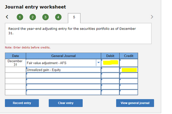 Journal entry worksheet
1
2
Date
December
31
3
Note: Enter debits before credits.
Record the year-end adjusting entry for the securities portfolio as of December
31.
4
Record entry
5
Fair value adjustment - AFS
Unrealized gain - Equity
General Journal
Clear entry
Debit
Credit
View general journal