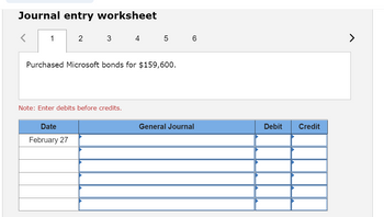 **Journal Entry Worksheet**

_Tab 1 of 6_

**Entry Prompt:**
Purchased Microsoft bonds for $159,600.

*Note: Enter debits before credits.*

**Table Structure:**

- **Date:** February 27
- **General Journal:** (Rows for multiple entries)
- **Debit:** (Corresponding debit values)
- **Credit:** (Corresponding credit values)

_Explanation:_

This worksheet allows users to record journal entries for financial transactions. In this case, the transaction involves the purchase of Microsoft bonds. The table is structured to record the date of the transaction, the accounts affected (entered in the General Journal section), and the respective debit and credit amounts. The note emphasizes the importance of entering debits before credits to maintain proper accounting standards.