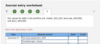 **Journal Entry Worksheet**

**Fair values for debt in the portfolio are:**
- Kodak: $22,125
- Sara Lee: $20,000
- Sony: $64,000

**Note:** Enter debits before credits.

| Date           | General Journal              | Debit | Credit |
|----------------|------------------------------|-------|--------|
| December 31    | Fair value adjustment - AFS  |       |        |
|                | Unrealized gain - Equity     |       |        |

This worksheet provides a structure for calculating and recording adjustments in fair value for available-for-sale (AFS) securities in a portfolio. It includes fields indicating the fair value of securities and guidelines for entering debits and credits to reflect unrealized gains in equity.