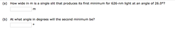 (a) How wide in m is a single slit that produces its first minimum for 626-nm light at an angle of 26.0°?
m
(b) At what angle in degrees will the second minimum be?