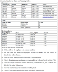 Given the Employee, Class, and Training tables.
Employee
Emp_id (PK)
EM8765
Address
USA
Name
Phone
Email
Ali
ali@yahoo.com
nazire@gmail.com
katrina@gmail.com
lemi@hotmail.com
alican@yahoo.com
mustafa@hotmail.com
hasan@gmail.com
98733211
ЕМ3456
Nazire
Dubai
98764533
90857464
EM7658
Katrina
USA
EM1987
Lemi
USA
99663425
EM8009
Alican
UK
95583372
|EM7698
Mustafa
Dubai
Jordan
92234452
EM6666
Hasan
92123366
Class
Class_id (PK)
Class_name
Multimedia
Credit
СOM106
COM206
Database
сомз06
Public Speaking
9.
Training Table
Emp_id (FK)
EM8765
Date
Class_id (FK)
Result
05-May-2010
08-May-2011
08-Feb-2010
08-Feb-2010
соM106
Pass
EM3456
COM206
Pass
EM7658
сомз06
Fail
EM1987
сомзо6
Fail
28-Jan-2011
10-March-2012
EM8009
сомз06
Pass
EM7698
сом106
Fail
EM8765
08-May-2011
сOM206
Pass
Write the appropriate SQL queries
a) Get the address of employee whose name is Alican
b) Get the name and email of employees located in Dubai. Sort the results in
alphabetical order of name.
c) Show the count of employees that stored in Employee Table.
d) What is the minimum, maximum, average and total values of credit in Class Table
e) Show the Emp_id and Result column of Training table which class_id is 'COM106' and
"COM206' by using IN function.
f) Show the employee(s) whose email account is gmail.
8) (10 Mark) List Name, Email, Class Name and Result of employees.
